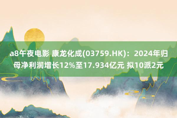 a8午夜电影 康龙化成(03759.HK)：2024年归母净利润增长12%至17.934亿元 拟10派2元