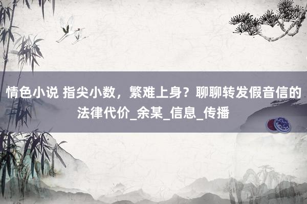 情色小说 指尖小数，繁难上身？聊聊转发假音信的法律代价_余某_信息_传播