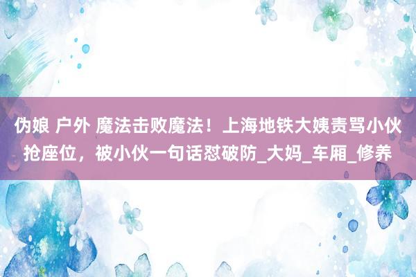 伪娘 户外 魔法击败魔法！上海地铁大姨责骂小伙抢座位，被小伙一句话怼破防_大妈_车厢_修养