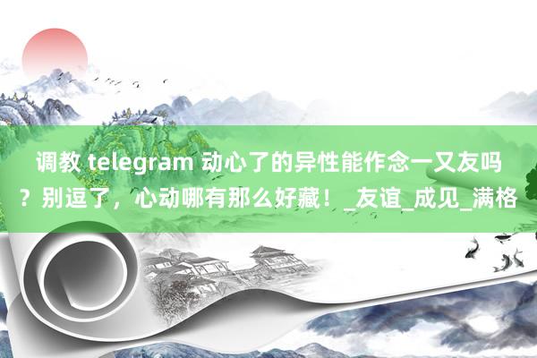 调教 telegram 动心了的异性能作念一又友吗？别逗了，心动哪有那么好藏！_友谊_成见_满格