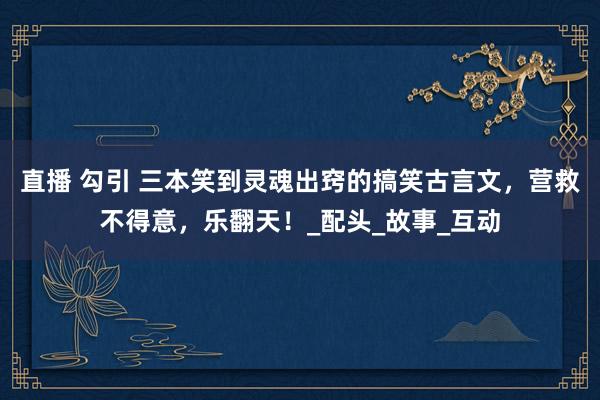 直播 勾引 三本笑到灵魂出窍的搞笑古言文，营救不得意，乐翻天！_配头_故事_互动
