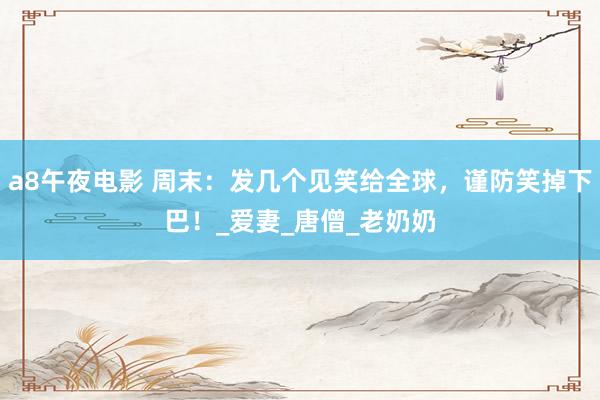 a8午夜电影 周末：发几个见笑给全球，谨防笑掉下巴！_爱妻_唐僧_老奶奶