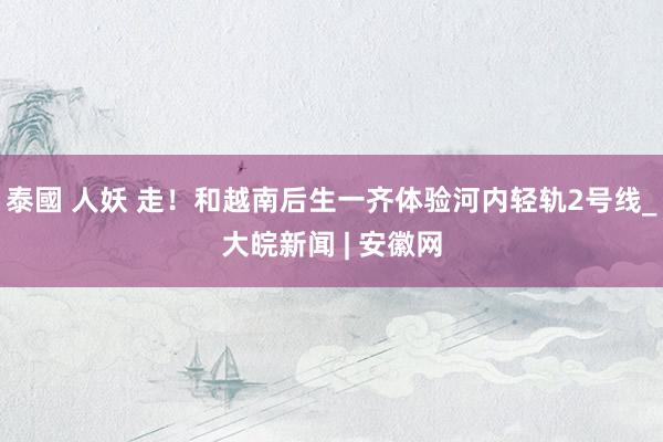 泰國 人妖 走！和越南后生一齐体验河内轻轨2号线_大皖新闻 | 安徽网