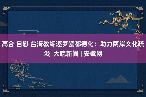 高合 自慰 台湾教练逐梦瓷都德化：助力两岸文化疏浚_大皖新闻 | 安徽网