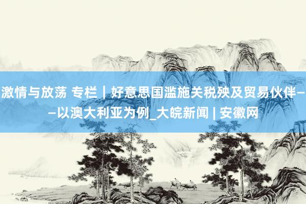 激情与放荡 专栏｜好意思国滥施关税殃及贸易伙伴——以澳大利亚为例_大皖新闻 | 安徽网