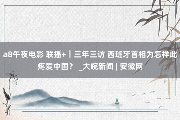 a8午夜电影 联播+｜三年三访 西班牙首相为怎样此疼爱中国？ _大皖新闻 | 安徽网