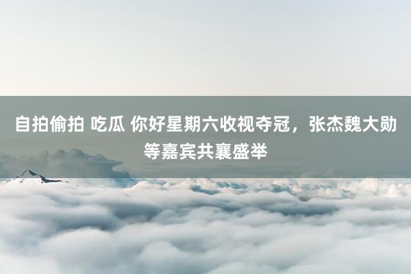 自拍偷拍 吃瓜 你好星期六收视夺冠，张杰魏大勋等嘉宾共襄盛举
