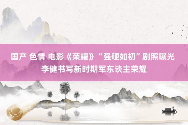 国产 色情 电影《荣耀》“强硬如初”剧照曝光 李健书写新时期军东谈主荣耀
