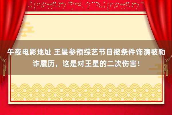 午夜电影地址 王星参预综艺节目被条件饰演被勒诈履历，这是对王星的二次伤害！