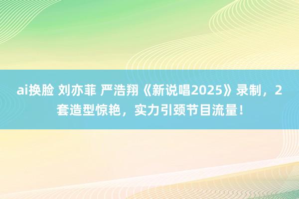 ai换脸 刘亦菲 严浩翔《新说唱2025》录制，2套造型惊艳，实力引颈节目流量！