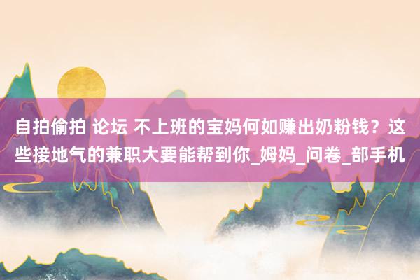 自拍偷拍 论坛 不上班的宝妈何如赚出奶粉钱？这些接地气的兼职大要能帮到你_姆妈_问卷_部手机