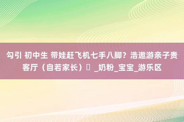 勾引 初中生 带娃赶飞机七手八脚？浩遨游亲子贵客厅（自若家长）​_奶粉_宝宝_游乐区
