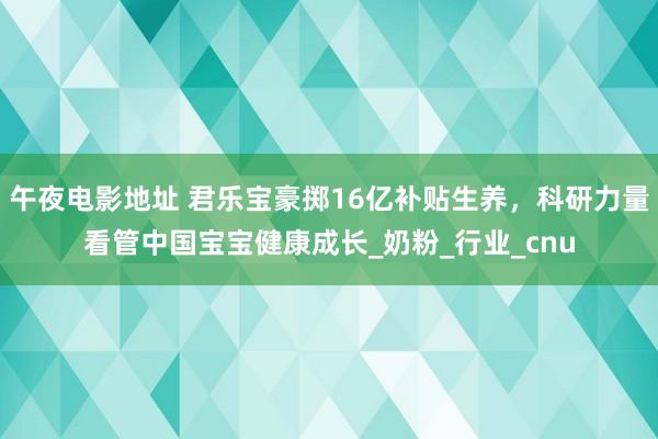 午夜电影地址 君乐宝豪掷16亿补贴生养，科研力量看管中国宝宝健康成长_奶粉_行业_cnu