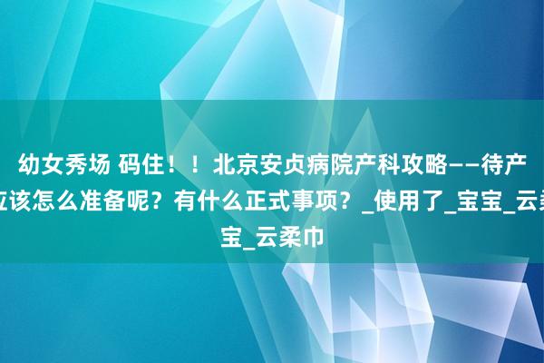 幼女秀场 码住！！北京安贞病院产科攻略——待产包应该怎么准备呢？有什么正式事项？_使用了_宝宝_云柔巾