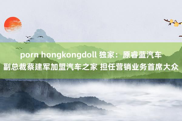 porn hongkongdoll 独家：原睿蓝汽车副总裁蔡建军加盟汽车之家 担任营销业务首席大众