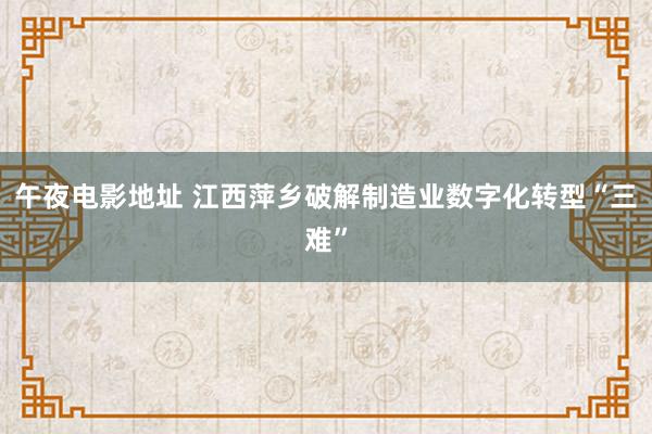 午夜电影地址 江西萍乡破解制造业数字化转型“三难”