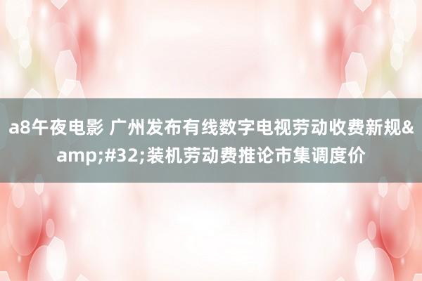 a8午夜电影 广州发布有线数字电视劳动收费新规&#32;装机劳动费推论市集调度价