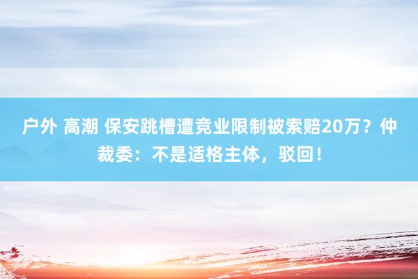 户外 高潮 保安跳槽遭竞业限制被索赔20万？仲裁委：不是适格主体，驳回！