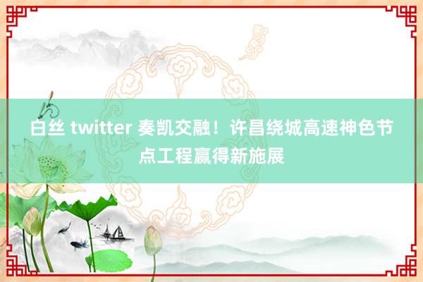 白丝 twitter 奏凯交融！许昌绕城高速神色节点工程赢得新施展