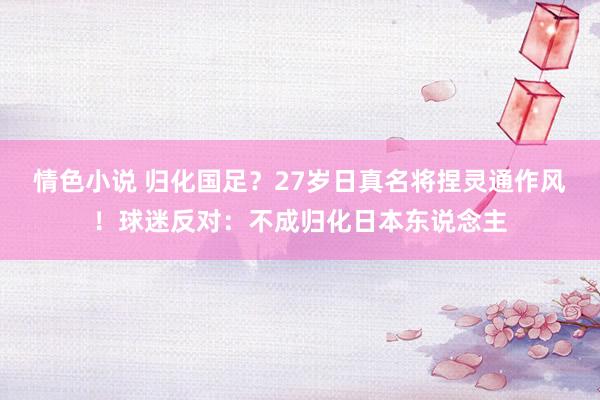 情色小说 归化国足？27岁日真名将捏灵通作风！球迷反对：不成归化日本东说念主