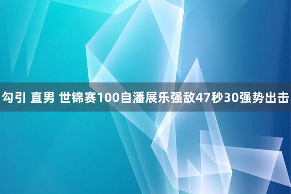 勾引 直男 世锦赛100自潘展乐强敌47秒30强势出击