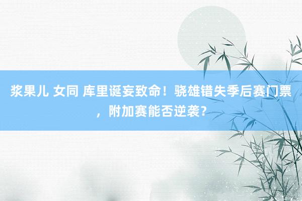 浆果儿 女同 库里诞妄致命！骁雄错失季后赛门票，附加赛能否逆袭？