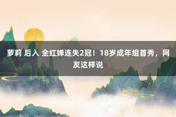 萝莉 后入 全红婵连失2冠！18岁成年组首秀，网友这样说