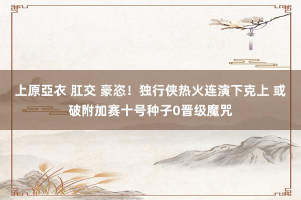 上原亞衣 肛交 豪恣！独行侠热火连演下克上 或破附加赛十号种子0晋级魔咒
