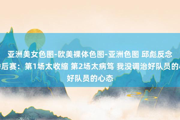 亚洲美女色图-欧美裸体色图-亚洲色图 邱彪反念念季后赛：第1场太收缩 第2场太病笃 我没调治好队员的心态