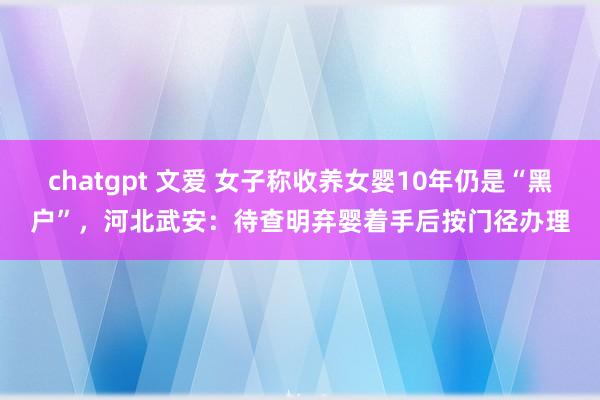 chatgpt 文爱 女子称收养女婴10年仍是“黑户”，河北武安：待查明弃婴着手后按门径办理