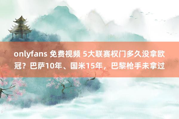 onlyfans 免费视频 5大联赛权门多久没拿欧冠？巴萨10年、国米15年，巴黎枪手未拿过