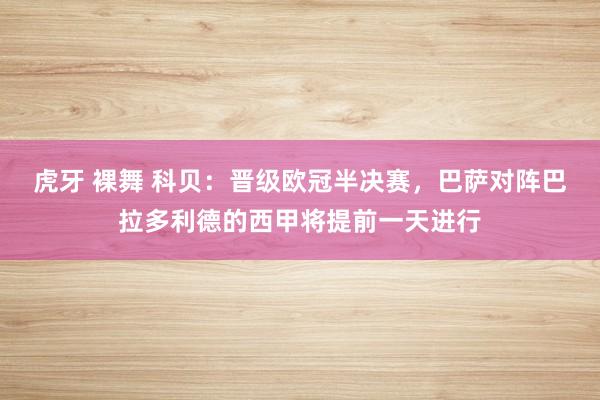 虎牙 裸舞 科贝：晋级欧冠半决赛，巴萨对阵巴拉多利德的西甲将提前一天进行