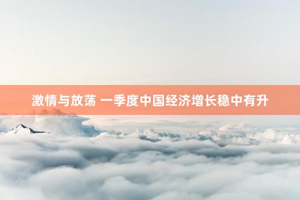 激情与放荡 一季度中国经济增长稳中有升