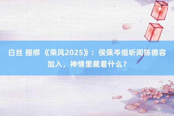白丝 捆绑 《乘风2025》：侯佩岑组听闻陈德容加入，神情里藏着什么？