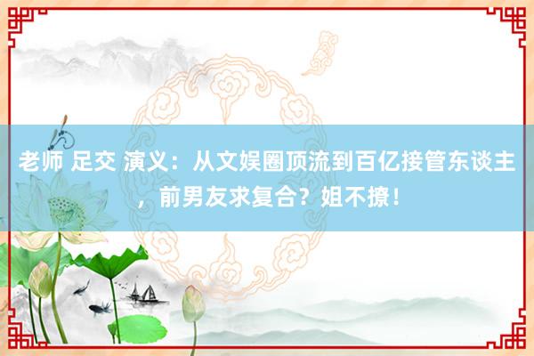 老师 足交 演义：从文娱圈顶流到百亿接管东谈主，前男友求复合？姐不撩！