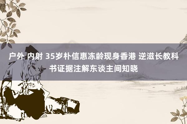 户外 内射 35岁朴信惠冻龄现身香港 逆滋长教科书证据注解东谈主间知晓