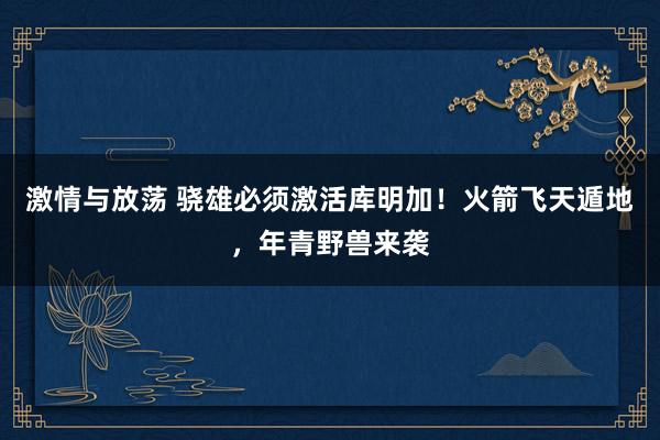 激情与放荡 骁雄必须激活库明加！火箭飞天遁地，年青野兽来袭