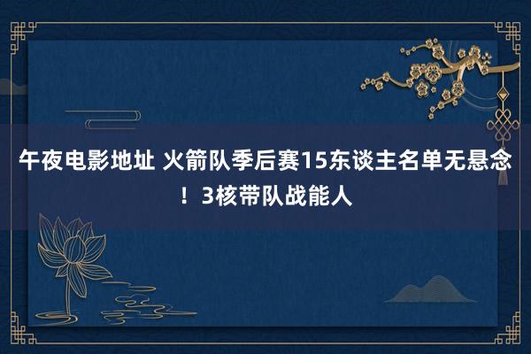 午夜电影地址 火箭队季后赛15东谈主名单无悬念！3核带队战能人