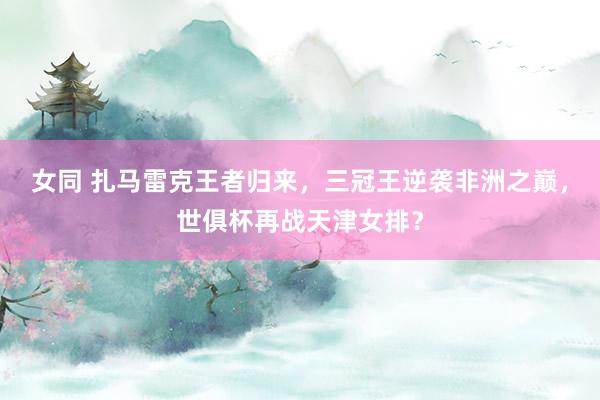 女同 扎马雷克王者归来，三冠王逆袭非洲之巅，世俱杯再战天津女排？