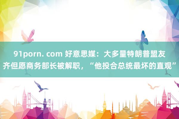 91porn. com 好意思媒：大多量特朗普盟友齐但愿商务部长被解职，“他投合总统最坏的直观”