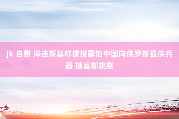 jk 自慰 泽连斯基称谍报露馅中国向俄罗斯提供兵器 搪塞部挑剔