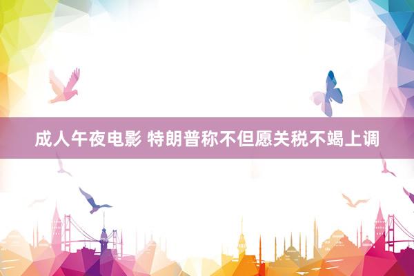 成人午夜电影 特朗普称不但愿关税不竭上调