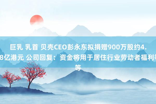 巨乳 乳首 贝壳CEO彭永东拟捐赠900万股约4.68亿港元 公司回复：资金将用于居住行业劳动者福利等