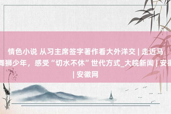 情色小说 从习主席签字著作看大外洋交 | 走近马来舞狮少年，感受“切水不休”世代方式_大皖新闻 | 安徽网