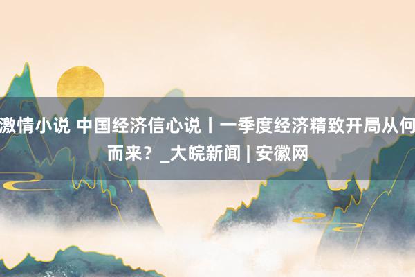 激情小说 中国经济信心说丨一季度经济精致开局从何而来？_大皖新闻 | 安徽网