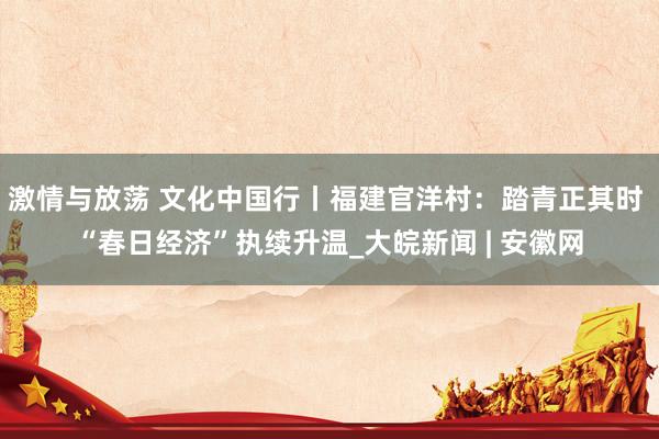 激情与放荡 文化中国行丨福建官洋村：踏青正其时 “春日经济”执续升温_大皖新闻 | 安徽网