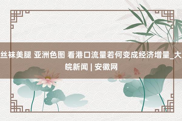 丝袜美腿 亚洲色图 看港口流量若何变成经济增量_大皖新闻 | 安徽网
