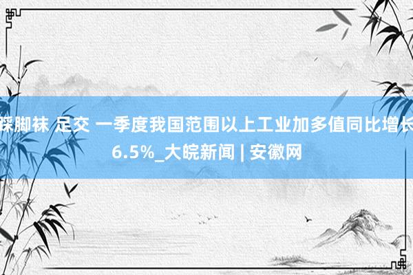 踩脚袜 足交 一季度我国范围以上工业加多值同比增长6.5%_大皖新闻 | 安徽网