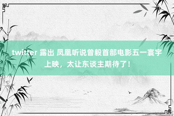 twitter 露出 凤凰听说曾毅首部电影五一寰宇上映，太让东谈主期待了！