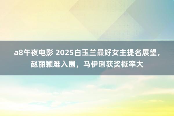 a8午夜电影 2025白玉兰最好女主提名展望，赵丽颖难入围，马伊琍获奖概率大